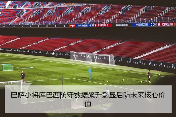 巴萨小将库巴西防守数据飙升彰显后防未来核心价值
